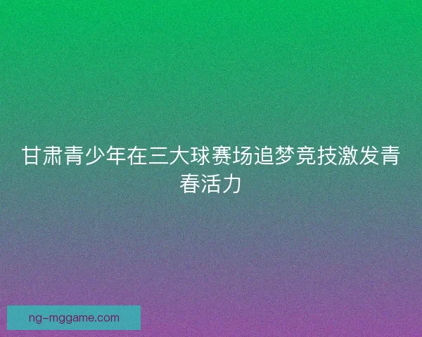 甘肃青少年在三大球赛场追梦竞技激发青春活力 甘肃青少年在三大球赛场追梦竞技激发青春活力