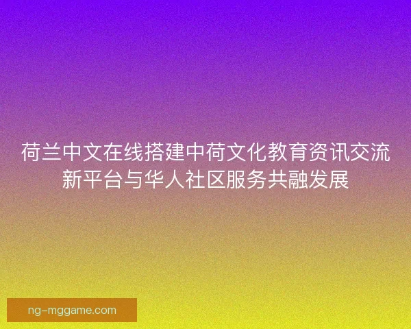 荷兰中文在线搭建中荷文化教育资讯交流新平台与华人社区服务共融发展