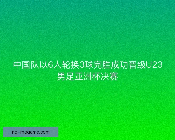 中国队以6人轮换3球完胜成功晋级U23男足亚洲杯决赛