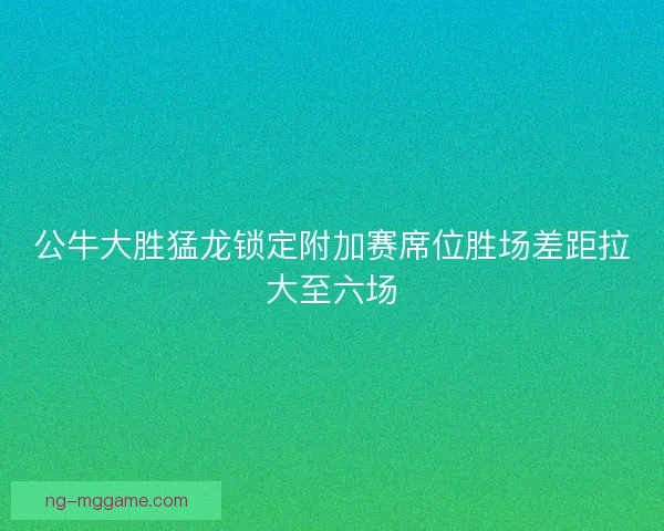 公牛大胜猛龙锁定附加赛席位胜场差距拉大至六场