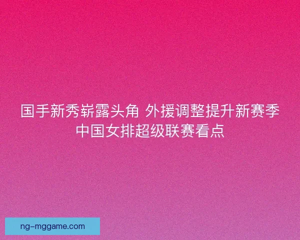 国手新秀崭露头角 外援调整提升新赛季中国女排超级联赛看点 国手新秀崭露头角 外援调整提升新赛季中国女排超级联赛看点