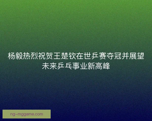 杨毅热烈祝贺王楚钦在世乒赛夺冠并展望未来乒乓事业新高峰