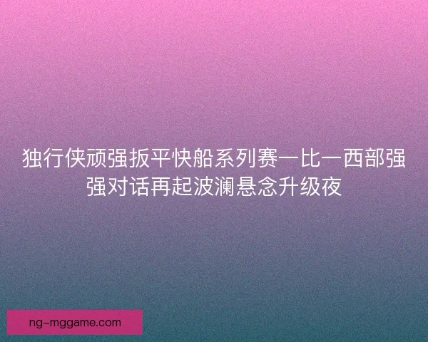 独行侠顽强扳平快船系列赛一比一西部强强对话再起波澜悬念升级夜
