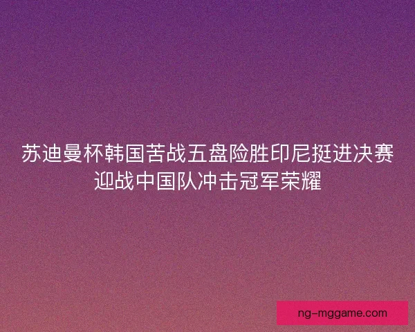 苏迪曼杯韩国苦战五盘险胜印尼挺进决赛迎战中国队冲击冠军荣耀