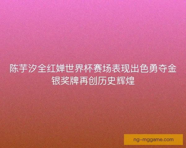 陈芋汐全红婵世界杯赛场表现出色勇夺金银奖牌再创历史辉煌