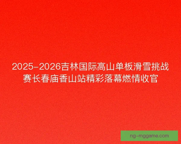 2025-2026吉林国际高山单板滑雪挑战赛长春庙香山站精彩落幕燃情收官