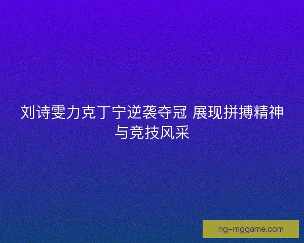 刘诗雯力克丁宁逆袭夺冠 展现拼搏精神与竞技风采