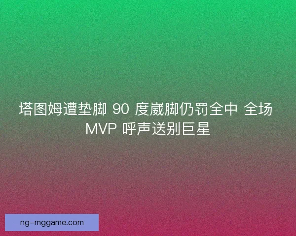 塔图姆遭垫脚 90 度崴脚仍罚全中 全场 MVP 呼声送别巨星