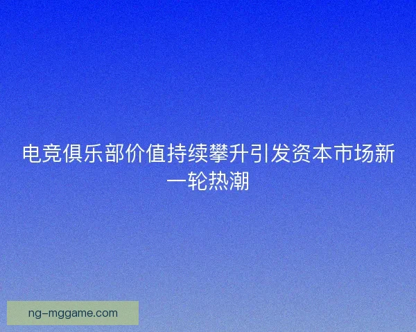 电竞俱乐部价值持续攀升引发资本市场新一轮热潮