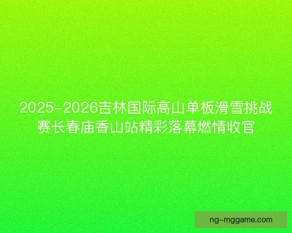 2025-2026吉林国际高山单板滑雪挑战赛长春庙香山站精彩落幕燃情收官