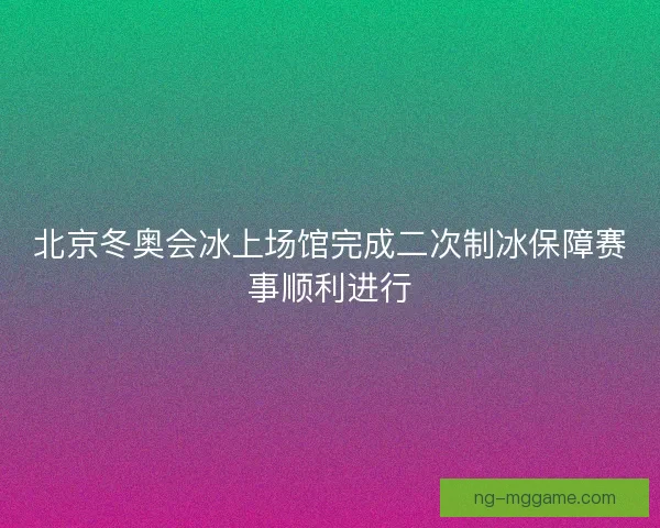 北京冬奥会冰上场馆完成二次制冰保障赛事顺利进行