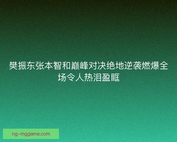 樊振东张本智和巅峰对决绝地逆袭燃爆全场令人热泪盈眶 樊振东张本智和巅峰对决绝地逆袭燃爆全场令人热泪盈眶