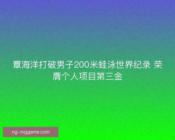 覃海洋打破男子200米蛙泳世界纪录 荣膺个人项目第三金 覃海洋打破男子200米蛙泳世界纪录 荣膺个人项目第三金