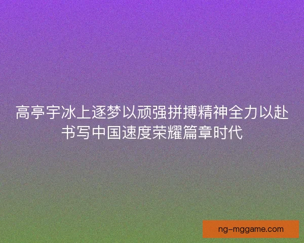 高亭宇冰上逐梦以顽强拼搏精神全力以赴书写中国速度荣耀篇章时代 高亭宇冰上逐梦以顽强拼搏精神全力以赴书写中国速度荣耀篇章时代