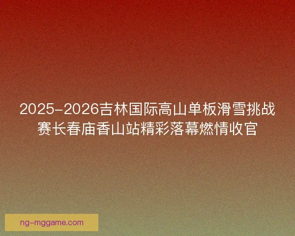 2025-2026吉林国际高山单板滑雪挑战赛长春庙香山站精彩落幕燃情收官 2025-2026吉林国际高山单板滑雪挑战赛长春庙香山站精彩落幕燃情收官