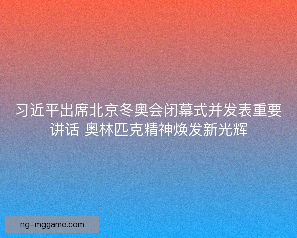 习近平出席北京冬奥会闭幕式并发表重要讲话 奥林匹克精神焕发新光辉 习近平出席北京冬奥会闭幕式并发表重要讲话 奥林匹克精神焕发新光辉