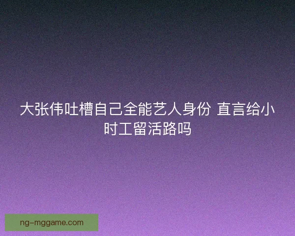 大张伟吐槽自己全能艺人身份 直言给小时工留活路吗