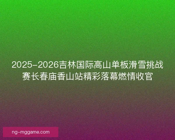 2025-2026吉林国际高山单板滑雪挑战赛长春庙香山站精彩落幕燃情收官 2025-2026吉林国际高山单板滑雪挑战赛长春庙香山站精彩落幕燃情收官