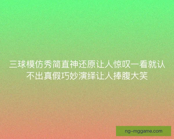 三球模仿秀简直神还原让人惊叹一看就认不出真假巧妙演绎让人捧腹大笑 三球模仿秀简直神还原让人惊叹一看就认不出真假巧妙演绎让人捧腹大笑