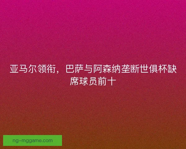 亚马尔领衔,巴萨与阿森纳垄断世俱杯缺席球员前十 亚马尔领衔,巴萨与阿森纳垄断世俱杯缺席球员前十