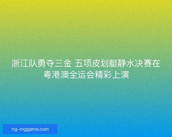 浙江队勇夺三金 五项皮划艇静水决赛在粤港澳全运会精彩上演 浙江队勇夺三金 五项皮划艇静水决赛在粤港澳全运会精彩上演