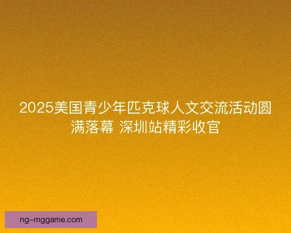 2025美国青少年匹克球人文交流活动圆满落幕 深圳站精彩收官