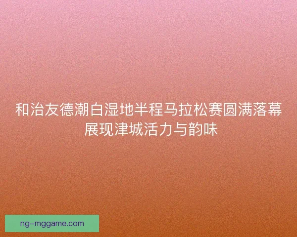 和治友德潮白湿地半程马拉松赛圆满落幕 展现津城活力与韵味