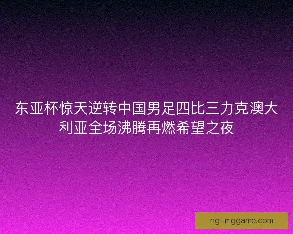 东亚杯惊天逆转中国男足四比三力克澳大利亚全场沸腾再燃希望之夜