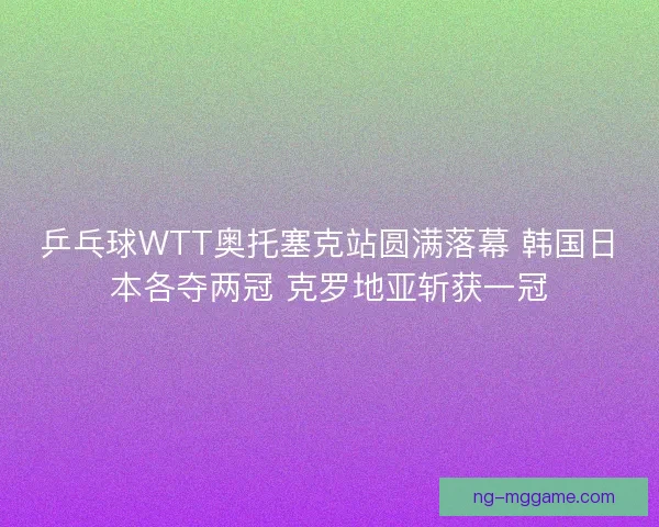 乒乓球WTT奥托塞克站圆满落幕 韩国日本各夺两冠 克罗地亚斩获一冠